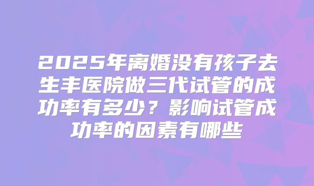 2025年离婚没有孩子去生丰医院做三代试管的成功率有多少?影响试管成功率的因素有哪些