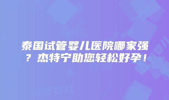 泰国试管婴儿医院哪家强？杰特宁助您轻松好孕！