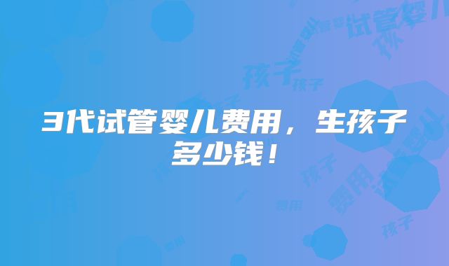 3代试管婴儿费用,生孩子多少钱!