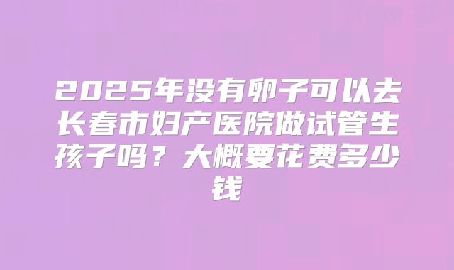 2025年没有卵子可以去长春市妇产医院做试管生孩子吗?大概要花费多少钱