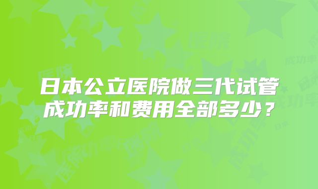 日本公立医院做三代试管成功率和费用全部多少?