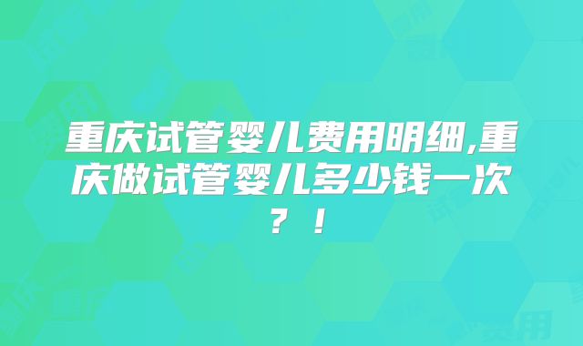 重庆试管婴儿费用明细,重庆做试管婴儿多少钱一次？！