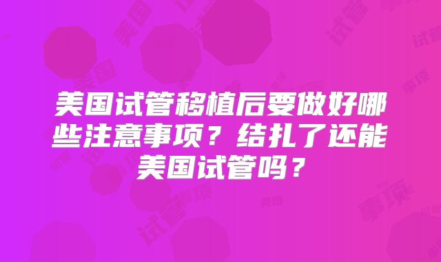 美国试管移植后要做好哪些注意事项？结扎了还能美国试管吗？