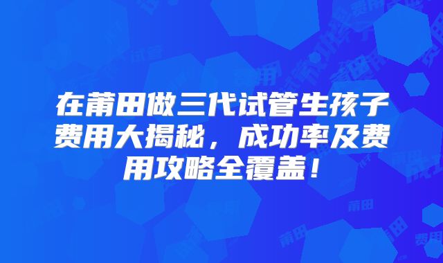 在莆田做三代试管生孩子费用大揭秘，成功率及费用攻略全覆盖！