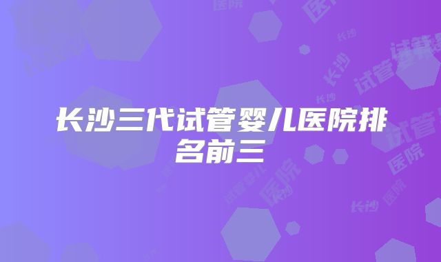 长沙三代试管婴儿医院排名前三