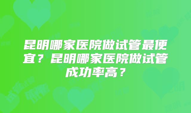 昆明哪家医院做试管最便宜?昆明哪家医院做试管成功率高?