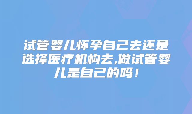 试管婴儿怀孕自己去还是选择医疗机构去,做试管婴儿是自己的吗！