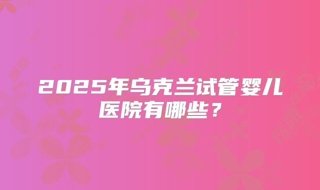 2025年乌克兰试管婴儿医院有哪些?