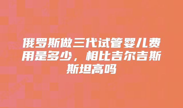 俄罗斯做三代试管婴儿费用是多少，相比吉尔吉斯斯坦高吗