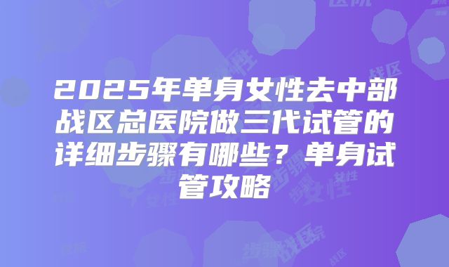 2025年单身女性去中部战区总医院做三代试管的详细步骤有哪些?单身试管攻略