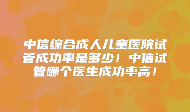 中信综合成人儿童医院试管成功率是多少！中信试管哪个医生成功率高！
