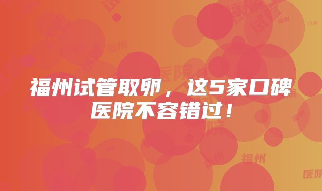 福州试管取卵，这5家口碑医院不容错过！