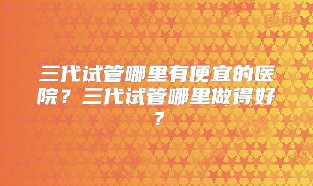 三代试管哪里有便宜的医院？三代试管哪里做得好？