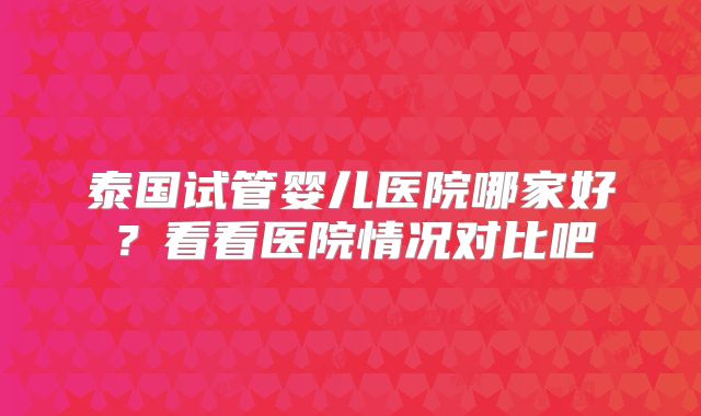 泰国试管婴儿医院哪家好？看看医院情况对比吧
