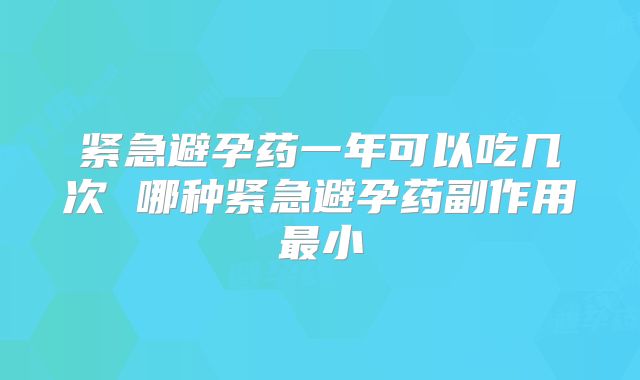紧急避孕药一年可以吃几次 哪种紧急避孕药副作用最小