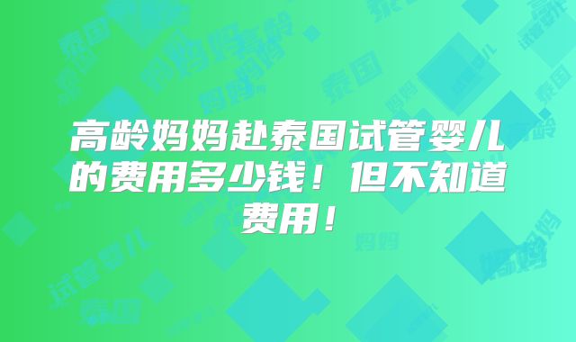 高龄妈妈赴泰国试管婴儿的费用多少钱！但不知道费用！