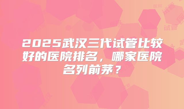2025武汉三代试管比较好的医院排名，哪家医院名列前茅？