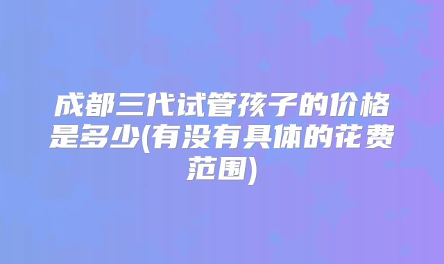 成都三代试管孩子的价格是多少(有没有具体的花费范围)