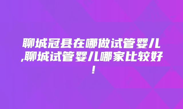 聊城冠县在哪做试管婴儿,聊城试管婴儿哪家比较好！