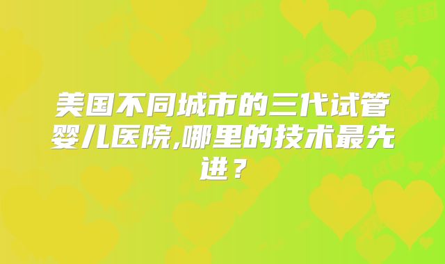 美国不同城市的三代试管婴儿医院,哪里的技术最先进?