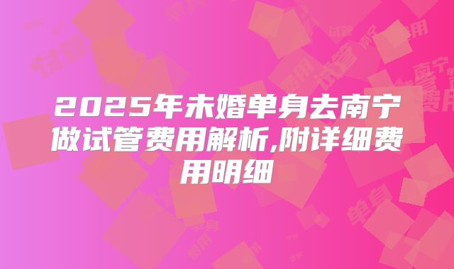 2025年未婚单身去南宁做试管费用解析,附详细费用明细