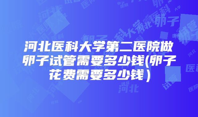 河北医科大学第二医院做卵子试管需要多少钱(卵子花费需要多少钱）