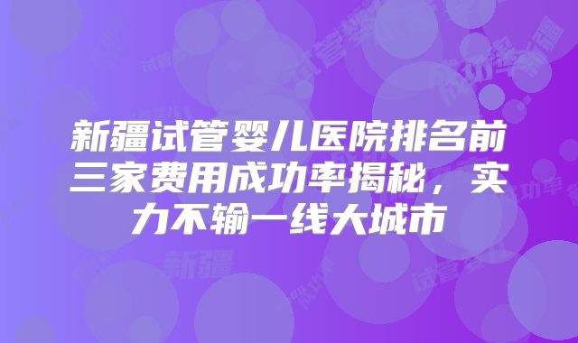 新疆试管婴儿医院排名前三家费用成功率揭秘，实力不输一线大城市