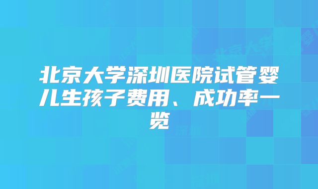 北京大学深圳医院试管婴儿生孩子费用、成功率一览