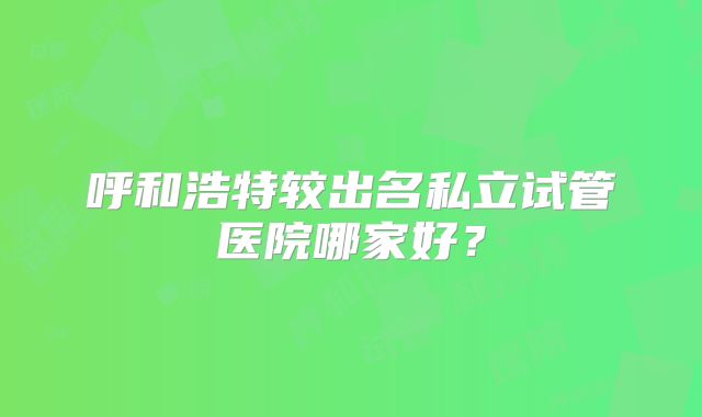呼和浩特较出名私立试管医院哪家好?
