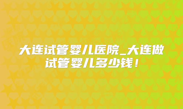 大连试管婴儿医院_大连做试管婴儿多少钱!