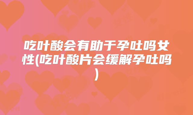 吃叶酸会有助于孕吐吗女性(吃叶酸片会缓解孕吐吗)