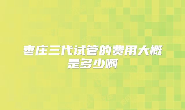 枣庄三代试管的费用大概是多少啊