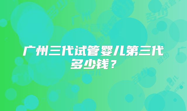 广州三代试管婴儿第三代多少钱？