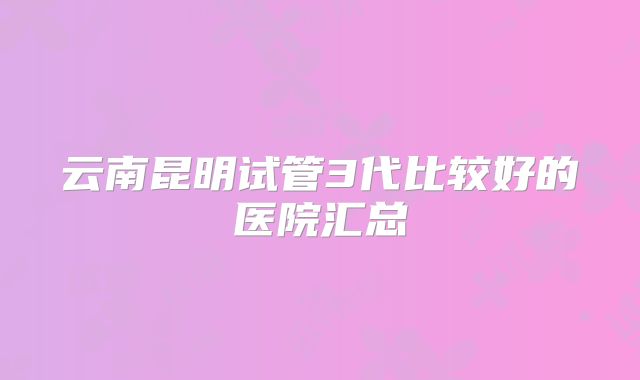 云南昆明试管3代比较好的医院汇总