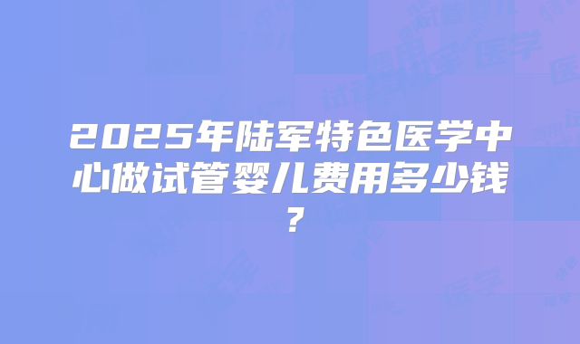 2025年陆军特色医学中心做试管婴儿费用多少钱?