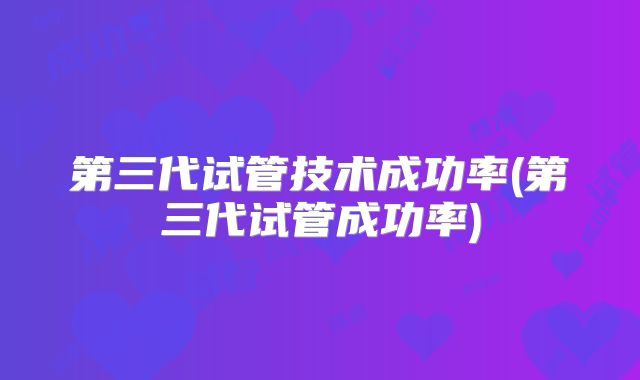 第三代试管技术成功率(第三代试管成功率)