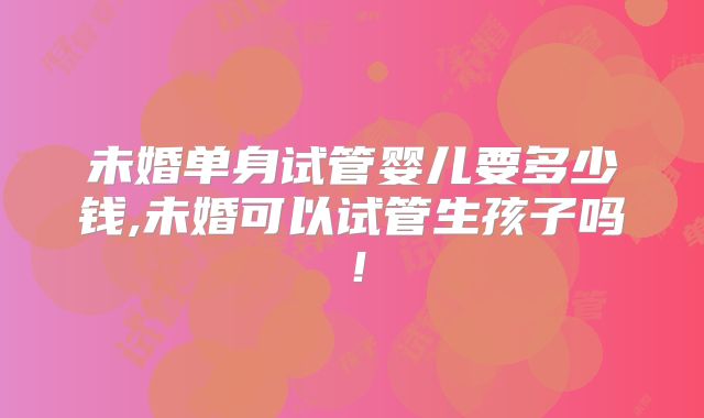 未婚单身试管婴儿要多少钱,未婚可以试管生孩子吗！