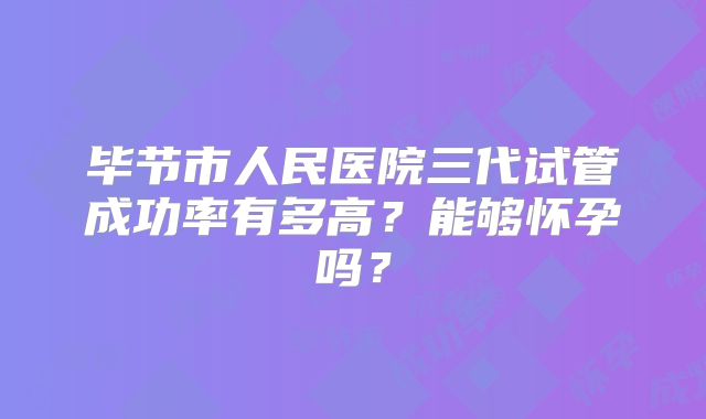毕节市人民医院三代试管成功率有多高？能够怀孕吗？