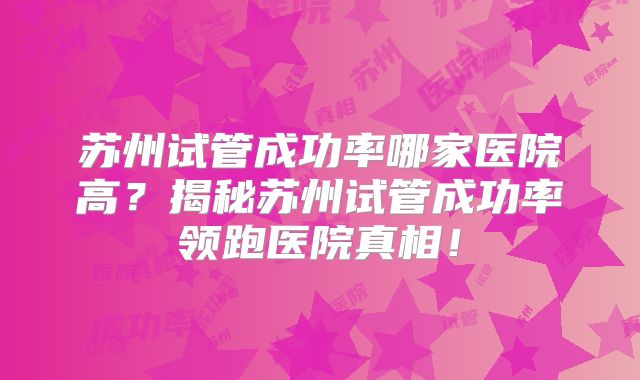 苏州试管成功率哪家医院高？揭秘苏州试管成功率领跑医院真相！