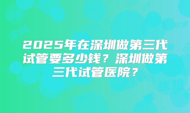 2025年在深圳做第三代试管要多少钱?深圳做第三代试管医院?