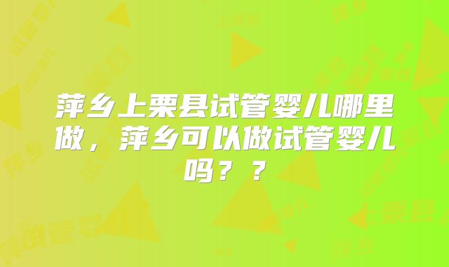 萍乡上栗县试管婴儿哪里做,萍乡可以做试管婴儿吗??