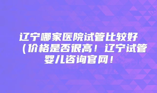 辽宁哪家医院试管比较好(价格是否很高!辽宁试管婴儿咨询官网!