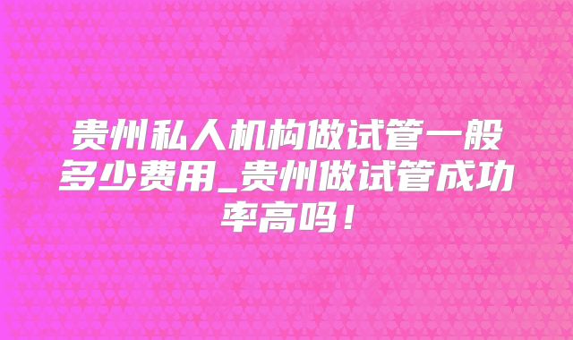 贵州私人机构做试管一般多少费用_贵州做试管成功率高吗！
