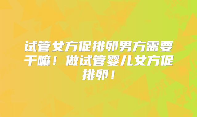 试管女方促排卵男方需要干嘛!做试管婴儿女方促排卵!