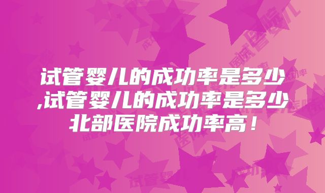 试管婴儿的成功率是多少,试管婴儿的成功率是多少北部医院成功率高！