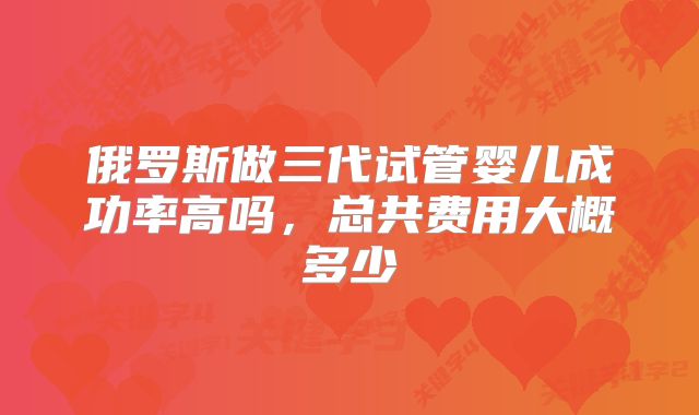 俄罗斯做三代试管婴儿成功率高吗，总共费用大概多少