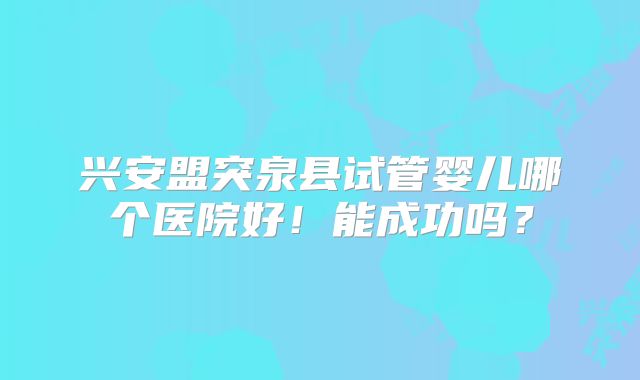 兴安盟突泉县试管婴儿哪个医院好!能成功吗?