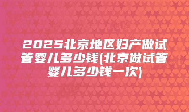 2025北京地区妇产做试管婴儿多少钱(北京做试管婴儿多少钱一次)