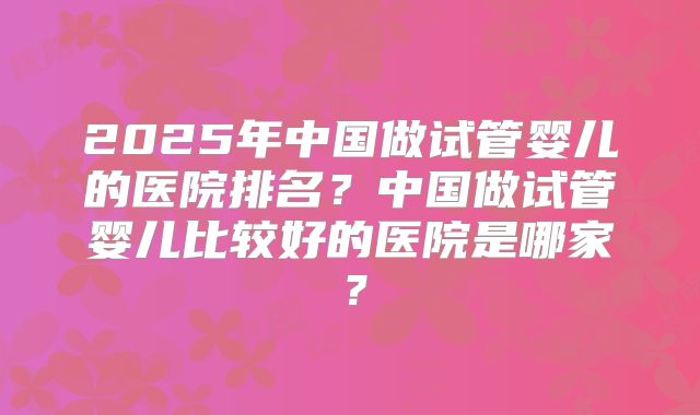 2025年中国做试管婴儿的医院排名?中国做试管婴儿比较好的医院是哪家?