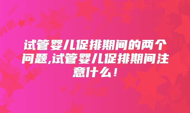 试管婴儿促排期间的两个问题,试管婴儿促排期间注意什么!